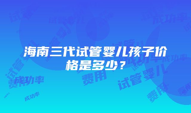 海南三代试管婴儿孩子价格是多少？