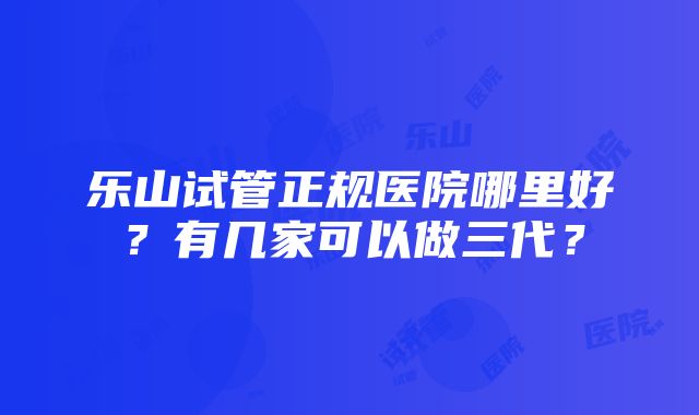 乐山试管正规医院哪里好？有几家可以做三代？