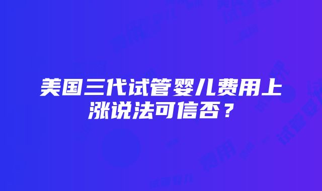 美国三代试管婴儿费用上涨说法可信否？