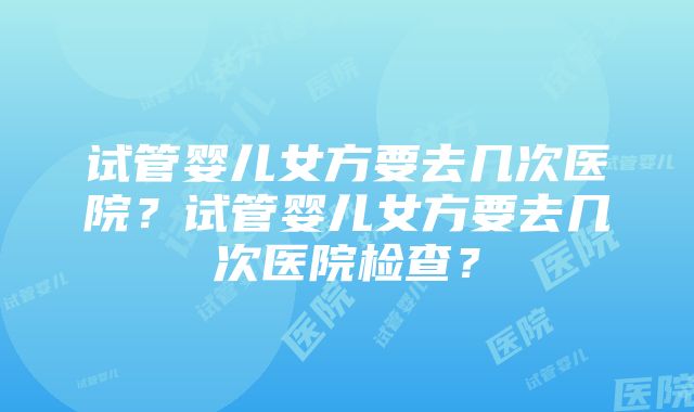 试管婴儿女方要去几次医院？试管婴儿女方要去几次医院检查？