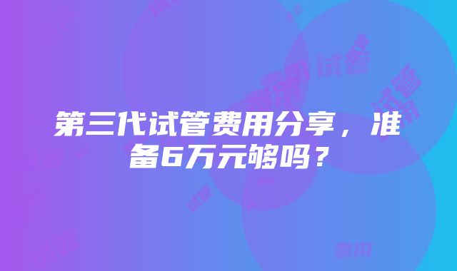 第三代试管费用分享，准备6万元够吗？