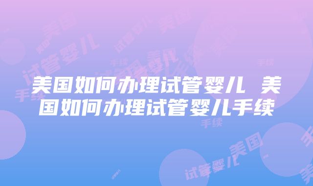 美国如何办理试管婴儿 美国如何办理试管婴儿手续