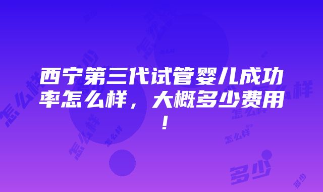 西宁第三代试管婴儿成功率怎么样，大概多少费用！