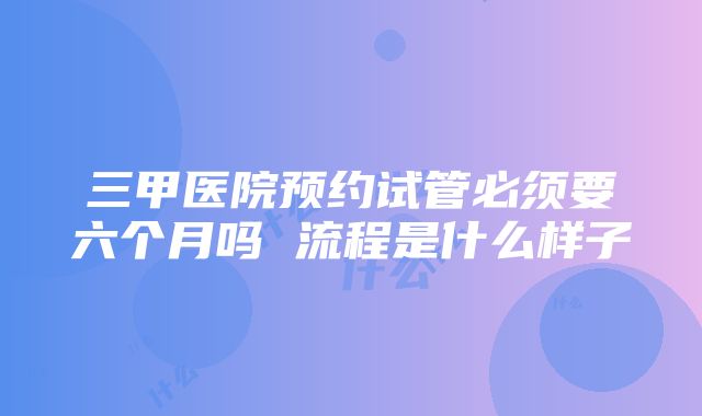 三甲医院预约试管必须要六个月吗 流程是什么样子