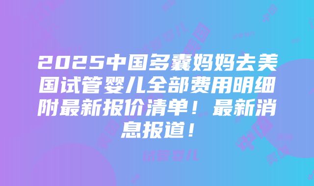 2025中国多囊妈妈去美国试管婴儿全部费用明细附最新报价清单！最新消息报道！