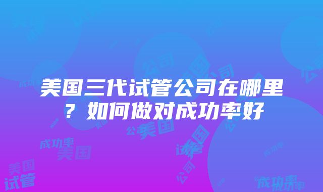 美国三代试管公司在哪里？如何做对成功率好