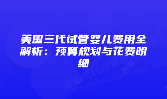 美国三代试管婴儿费用全解析：预算规划与花费明细
