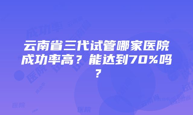 云南省三代试管哪家医院成功率高？能达到70%吗？