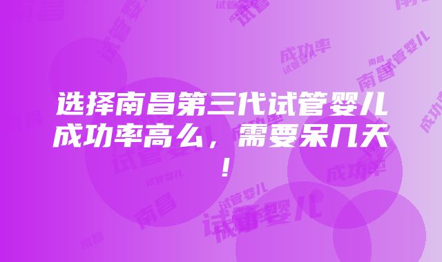 选择南昌第三代试管婴儿成功率高么，需要呆几天！