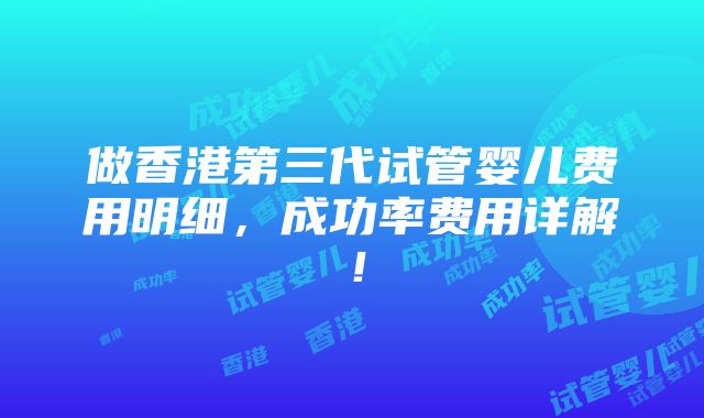 做香港第三代试管婴儿费用明细，成功率费用详解！