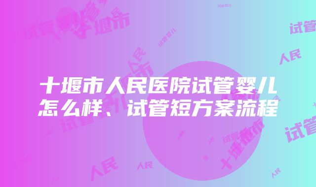 十堰市人民医院试管婴儿怎么样、试管短方案流程