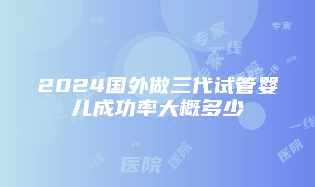 2024国外做三代试管婴儿成功率大概多少