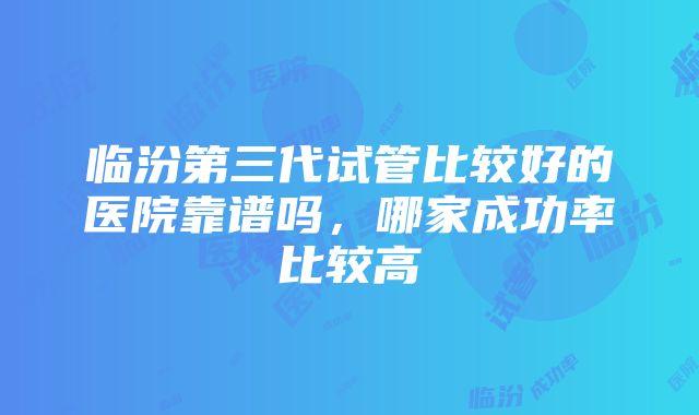 临汾第三代试管比较好的医院靠谱吗，哪家成功率比较高