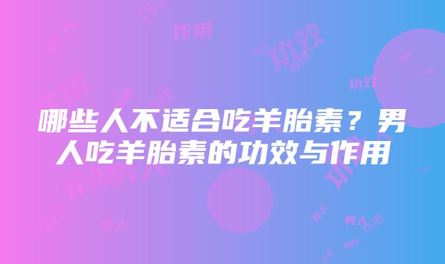 哪些人不适合吃羊胎素？男人吃羊胎素的功效与作用