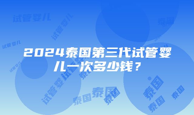 2024泰国第三代试管婴儿一次多少钱？