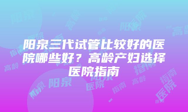 阳泉三代试管比较好的医院哪些好？高龄产妇选择医院指南