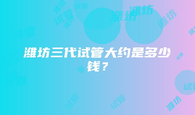 潍坊三代试管大约是多少钱？