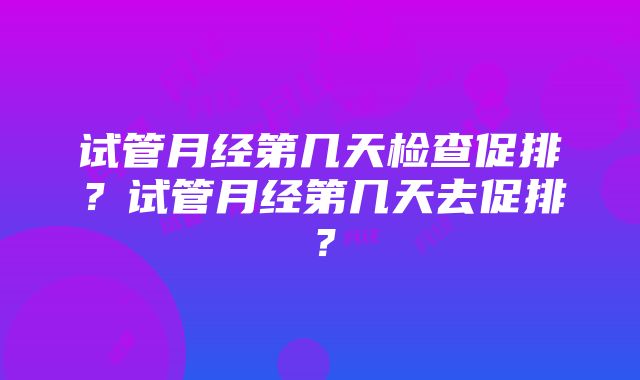 试管月经第几天检查促排？试管月经第几天去促排？