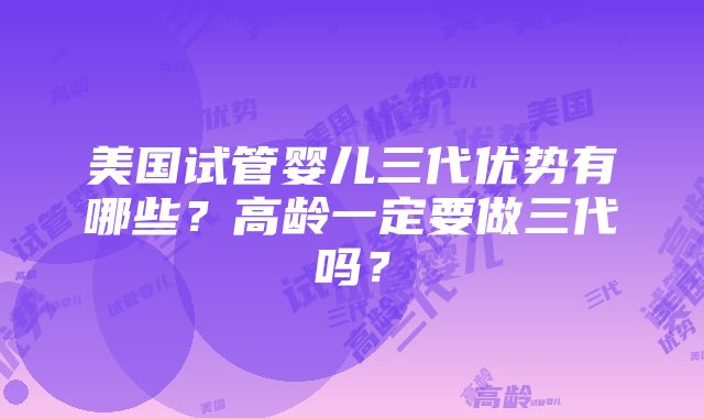 美国试管婴儿三代优势有哪些？高龄一定要做三代吗？