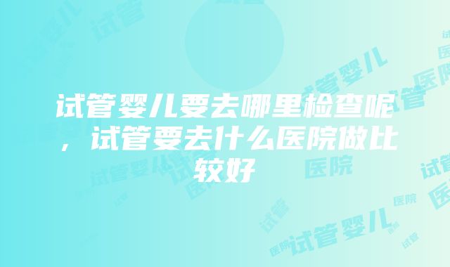 试管婴儿要去哪里检查呢，试管要去什么医院做比较好