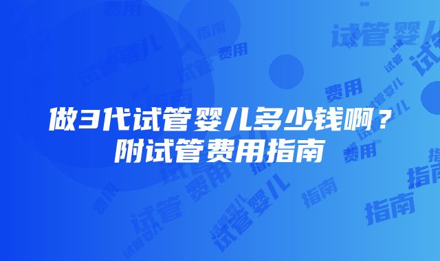 做3代试管婴儿多少钱啊？附试管费用指南