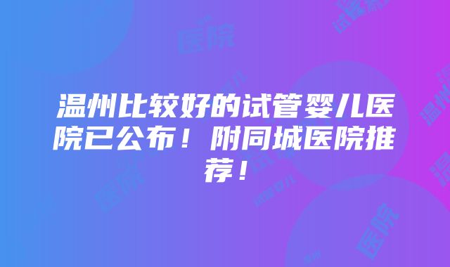 温州比较好的试管婴儿医院已公布！附同城医院推荐！