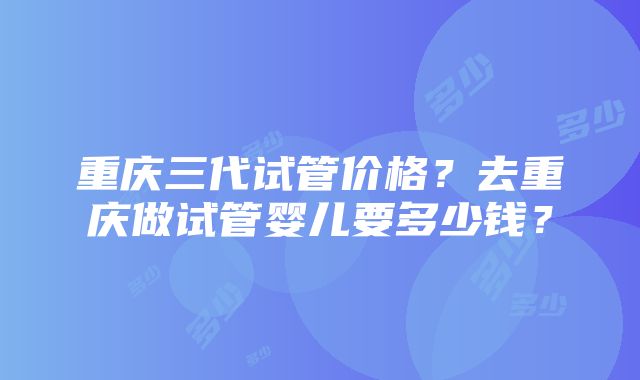 重庆三代试管价格？去重庆做试管婴儿要多少钱？