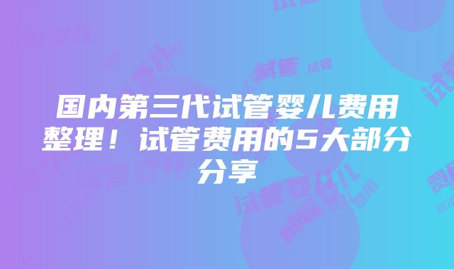 国内第三代试管婴儿费用整理！试管费用的5大部分分享