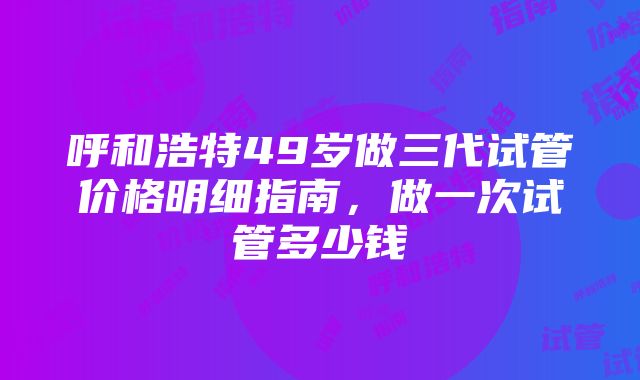 呼和浩特49岁做三代试管价格明细指南，做一次试管多少钱