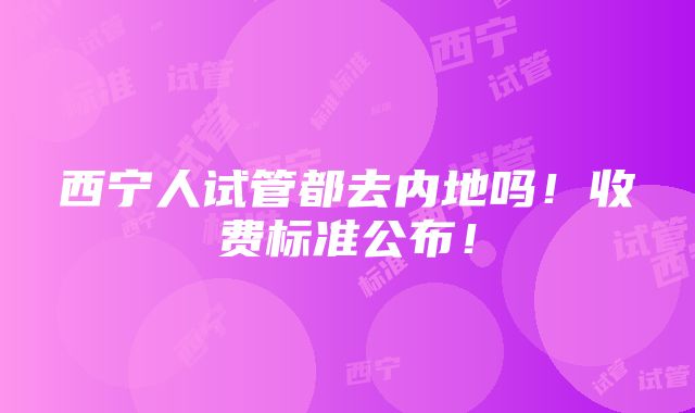 西宁人试管都去内地吗！收费标准公布！