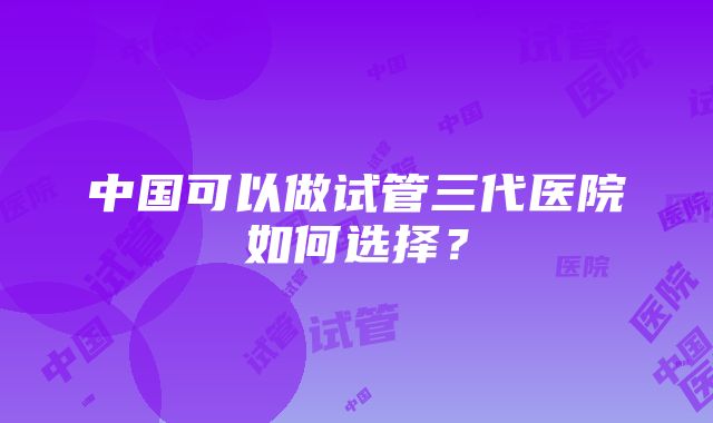 中国可以做试管三代医院如何选择？