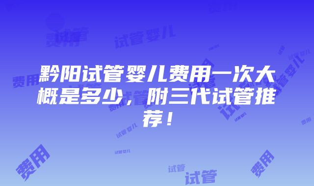 黔阳试管婴儿费用一次大概是多少，附三代试管推荐！