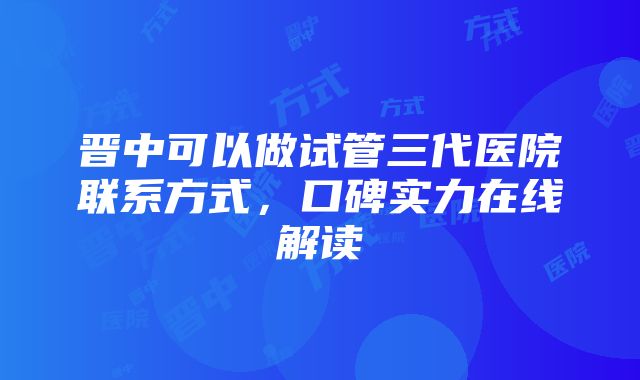 晋中可以做试管三代医院联系方式，口碑实力在线解读