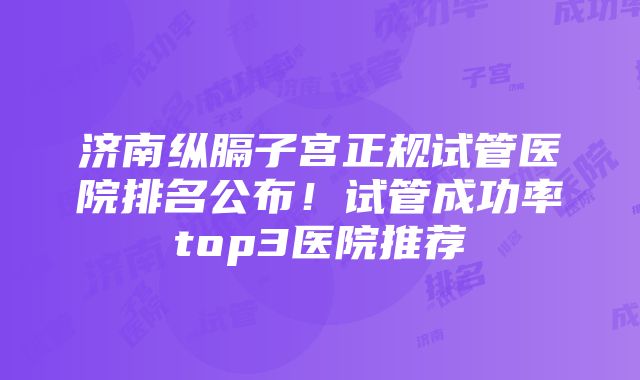 济南纵膈子宫正规试管医院排名公布！试管成功率top3医院推荐