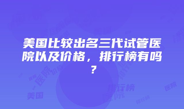 美国比较出名三代试管医院以及价格，排行榜有吗？