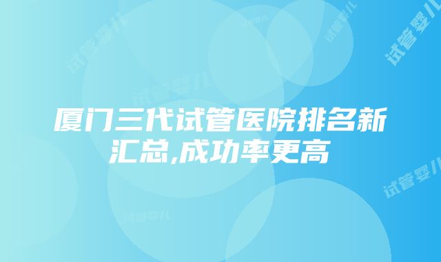 厦门三代试管医院排名新汇总,成功率更高