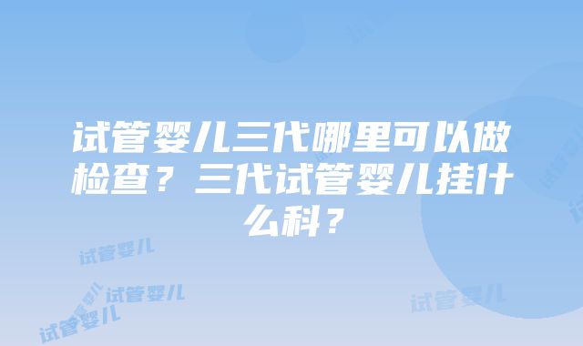 试管婴儿三代哪里可以做检查？三代试管婴儿挂什么科？