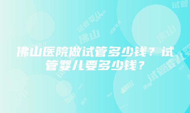 佛山医院做试管多少钱？试管婴儿要多少钱？