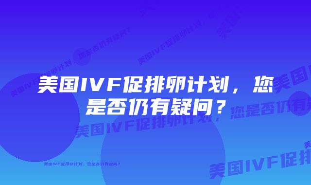 美国IVF促排卵计划，您是否仍有疑问？