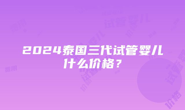 2024泰国三代试管婴儿什么价格？