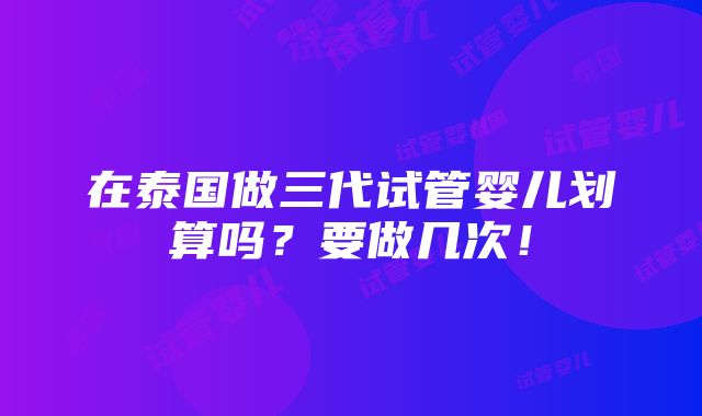 在泰国做三代试管婴儿划算吗？要做几次！