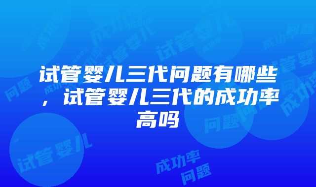 试管婴儿三代问题有哪些，试管婴儿三代的成功率高吗