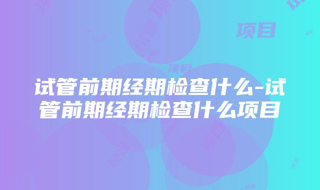 试管前期经期检查什么-试管前期经期检查什么项目