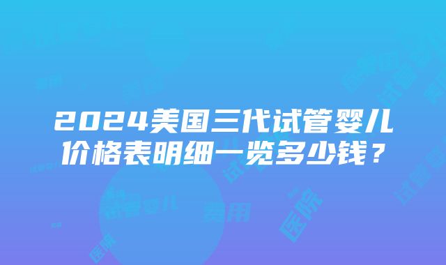 2024美国三代试管婴儿价格表明细一览多少钱？