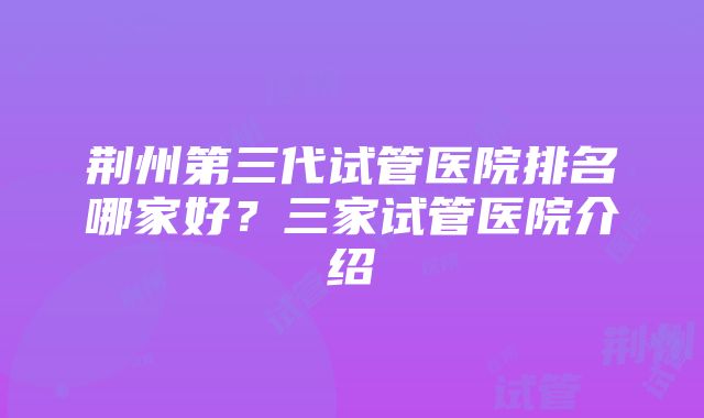 荆州第三代试管医院排名哪家好？三家试管医院介绍