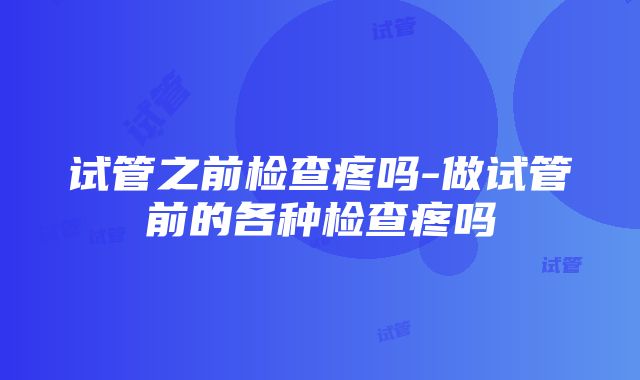 试管之前检查疼吗-做试管前的各种检查疼吗