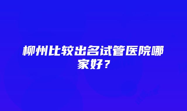 柳州比较出名试管医院哪家好？