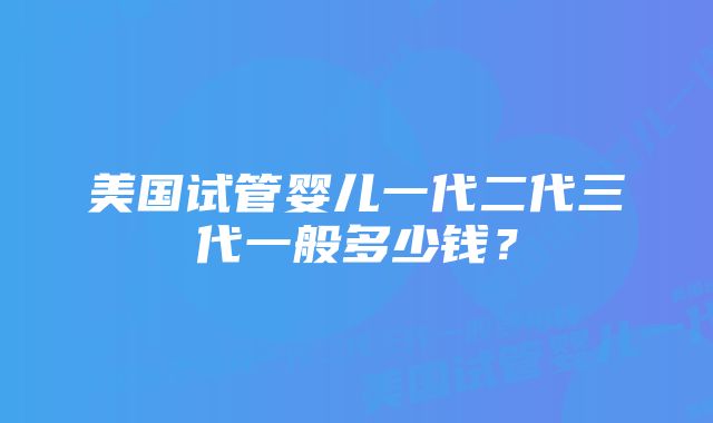 美国试管婴儿一代二代三代一般多少钱？