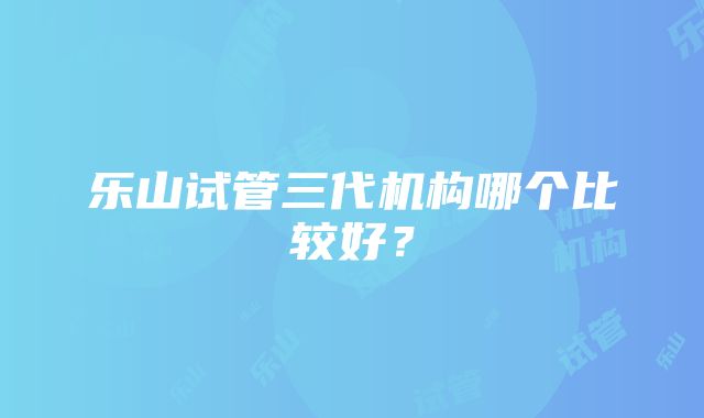 乐山试管三代机构哪个比较好？