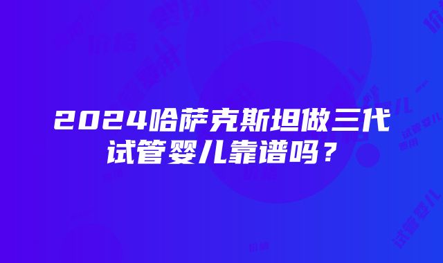 2024哈萨克斯坦做三代试管婴儿靠谱吗？